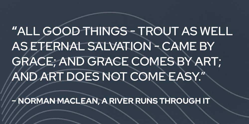 “All good things - trout as well as eternal salvation - came by grace; and grace comes by art; and art does not come easy.” – Norman Maclean, A River Runs Through It